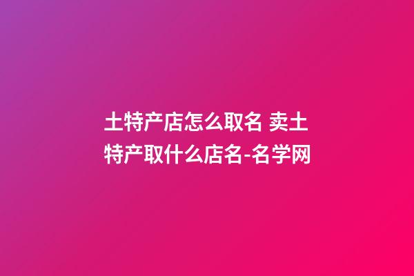 土特产店怎么取名 卖土特产取什么店名-名学网-第1张-店铺起名-玄机派